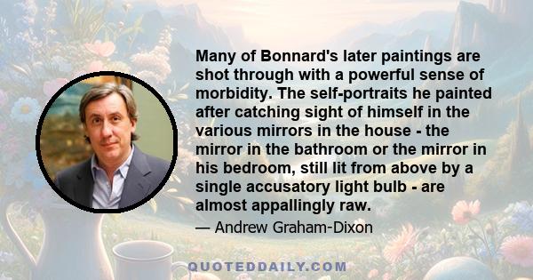 Many of Bonnard's later paintings are shot through with a powerful sense of morbidity. The self-portraits he painted after catching sight of himself in the various mirrors in the house - the mirror in the bathroom or