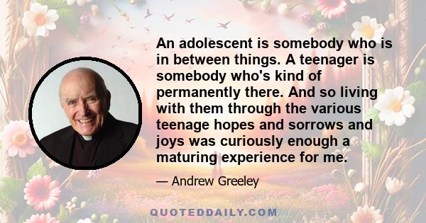 An adolescent is somebody who is in between things. A teenager is somebody who's kind of permanently there. And so living with them through the various teenage hopes and sorrows and joys was curiously enough a maturing