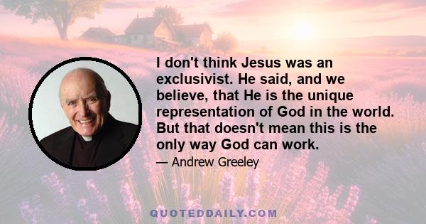 I don't think Jesus was an exclusivist. He said, and we believe, that He is the unique representation of God in the world. But that doesn't mean this is the only way God can work.