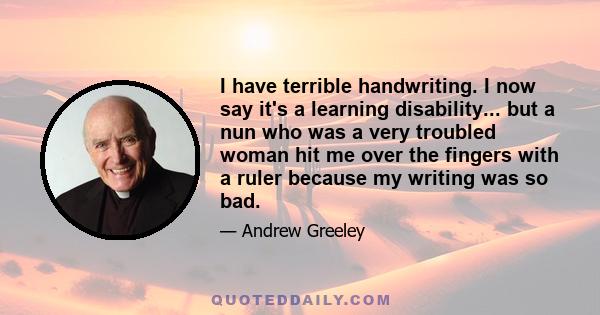 I have terrible handwriting. I now say it's a learning disability... but a nun who was a very troubled woman hit me over the fingers with a ruler because my writing was so bad.