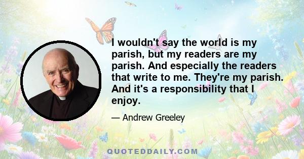 I wouldn't say the world is my parish, but my readers are my parish. And especially the readers that write to me. They're my parish. And it's a responsibility that I enjoy.