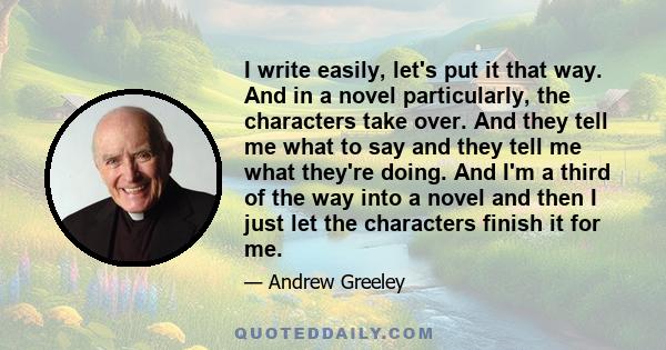 I write easily, let's put it that way. And in a novel particularly, the characters take over. And they tell me what to say and they tell me what they're doing. And I'm a third of the way into a novel and then I just let 