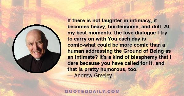 If there is not laughter in intimacy, it becomes heavy, burdensome, and dull. At my best moments, the love dialogue I try to carry on with You each day is comic-what could be more comic than a human addressing the