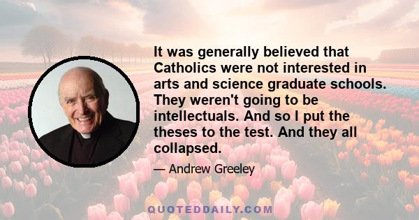 It was generally believed that Catholics were not interested in arts and science graduate schools. They weren't going to be intellectuals. And so I put the theses to the test. And they all collapsed.