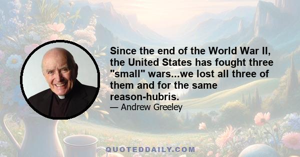 Since the end of the World War II, the United States has fought three small wars...we lost all three of them and for the same reason-hubris.