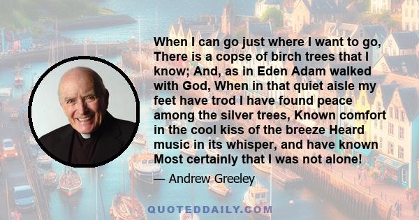 When I can go just where I want to go, There is a copse of birch trees that I know; And, as in Eden Adam walked with God, When in that quiet aisle my feet have trod I have found peace among the silver trees, Known