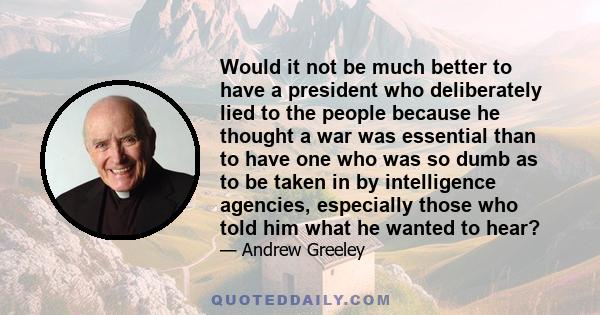 Would it not be much better to have a president who deliberately lied to the people because he thought a war was essential than to have one who was so dumb as to be taken in by intelligence agencies, especially those