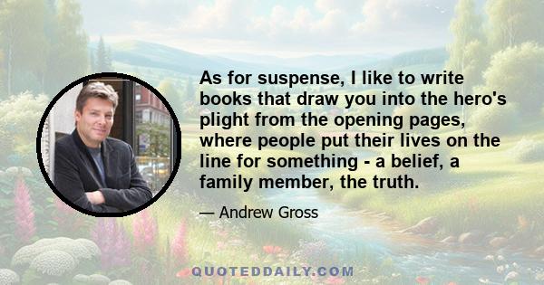 As for suspense, I like to write books that draw you into the hero's plight from the opening pages, where people put their lives on the line for something - a belief, a family member, the truth.