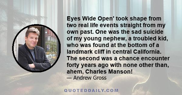 Eyes Wide Open' took shape from two real life events straight from my own past. One was the sad suicide of my young nephew, a troubled kid, who was found at the bottom of a landmark cliff in central California. The