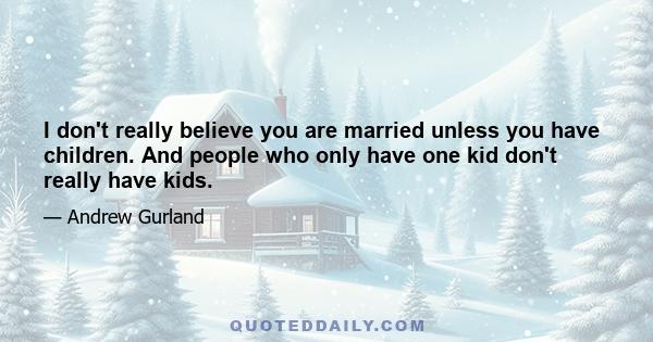 I don't really believe you are married unless you have children. And people who only have one kid don't really have kids.