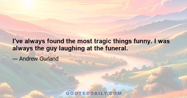 I've always found the most tragic things funny. I was always the guy laughing at the funeral.