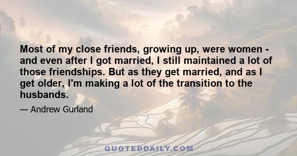 Most of my close friends, growing up, were women - and even after I got married, I still maintained a lot of those friendships. But as they get married, and as I get older, I'm making a lot of the transition to the