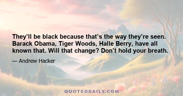 They’ll be black because that’s the way they’re seen. Barack Obama, Tiger Woods, Halle Berry, have all known that. Will that change? Don’t hold your breath.