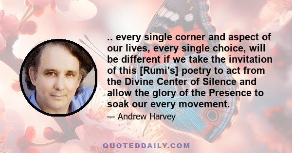 .. every single corner and aspect of our lives, every single choice, will be different if we take the invitation of this [Rumi's] poetry to act from the Divine Center of Silence and allow the glory of the Presence to