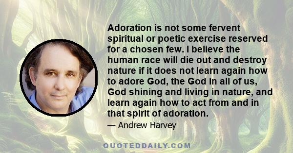 Adoration is not some fervent spiritual or poetic exercise reserved for a chosen few. I believe the human race will die out and destroy nature if it does not learn again how to adore God, the God in all of us, God