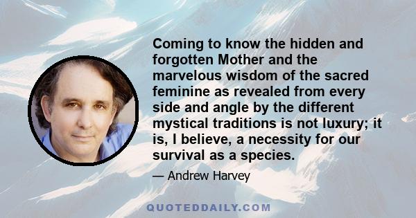 Coming to know the hidden and forgotten Mother and the marvelous wisdom of the sacred feminine as revealed from every side and angle by the different mystical traditions is not luxury; it is, I believe, a necessity for