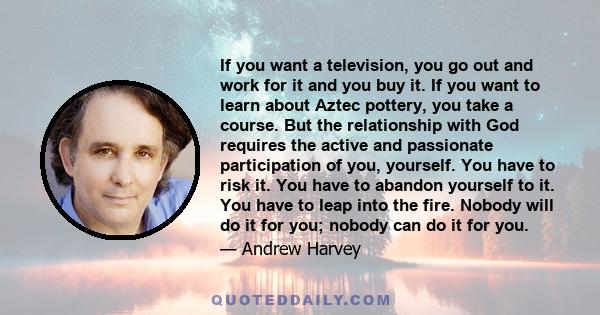 If you want a television, you go out and work for it and you buy it. If you want to learn about Aztec pottery, you take a course. But the relationship with God requires the active and passionate participation of you,