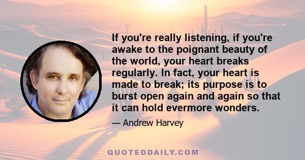 If you're really listening, if you're awake to the poignant beauty of the world, your heart breaks regularly. In fact, your heart is made to break; its purpose is to burst open again and again so that it can hold