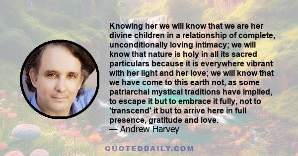 Knowing her we will know that we are her divine children in a relationship of complete, unconditionally loving intimacy; we will know that nature is holy in all its sacred particulars because it is everywhere vibrant