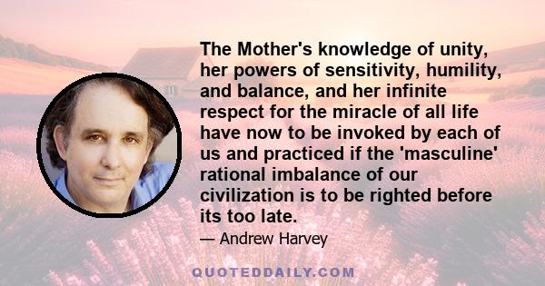 The Mother's knowledge of unity, her powers of sensitivity, humility, and balance, and her infinite respect for the miracle of all life have now to be invoked by each of us and practiced if the 'masculine' rational