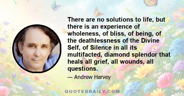 There are no solutions to life, but there is an experience of wholeness, of bliss, of being, of the deathlessness of the Divine Self, of Silence in all its multifacted, diamond splendor that heals all grief, all wounds, 