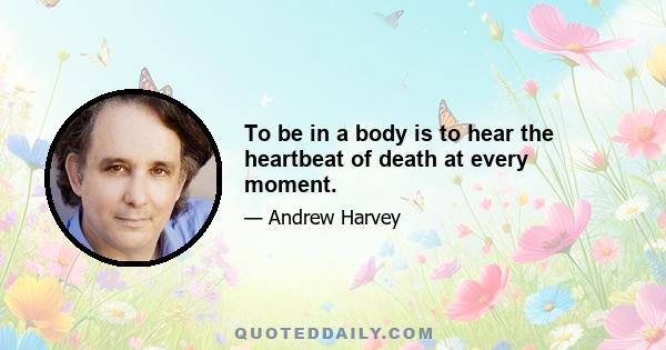 To be in a body is to hear the heartbeat of death at every moment.