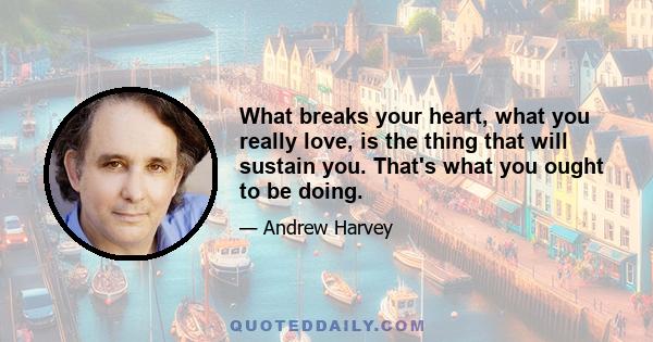 What breaks your heart, what you really love, is the thing that will sustain you. That's what you ought to be doing.