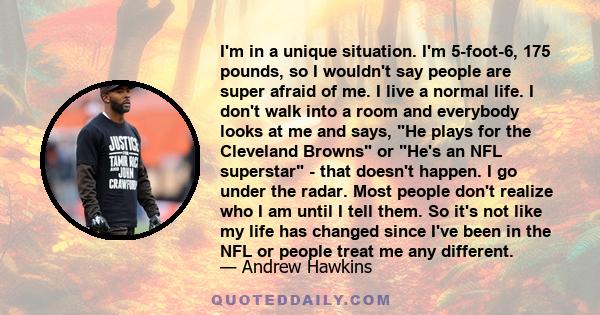 I'm in a unique situation. I'm 5-foot-6, 175 pounds, so I wouldn't say people are super afraid of me. I live a normal life. I don't walk into a room and everybody looks at me and says, He plays for the Cleveland Browns