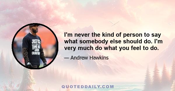 I'm never the kind of person to say what somebody else should do. I'm very much do what you feel to do.