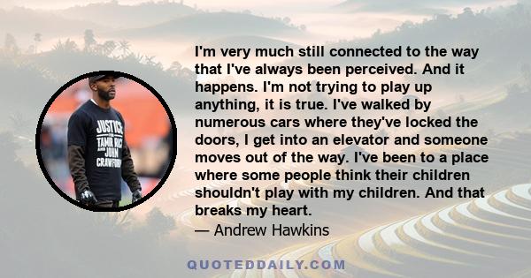 I'm very much still connected to the way that I've always been perceived. And it happens. I'm not trying to play up anything, it is true. I've walked by numerous cars where they've locked the doors, I get into an