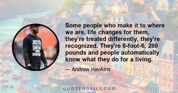 Some people who make it to where we are, life changes for them, they're treated differently, they're recognized. They're 6-foot-6, 280 pounds and people automatically know what they do for a living.