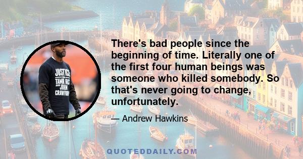 There's bad people since the beginning of time. Literally one of the first four human beings was someone who killed somebody. So that's never going to change, unfortunately.