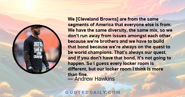 We [Cleveland Browns] are from the same segments of America that everyone else is from. We have the same diversity, the same mix, so we don't run away from issues amongst each other, because we're brothers and we have