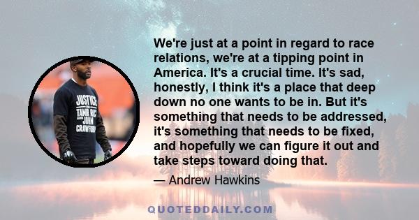 We're just at a point in regard to race relations, we're at a tipping point in America. It's a crucial time. It's sad, honestly, I think it's a place that deep down no one wants to be in. But it's something that needs