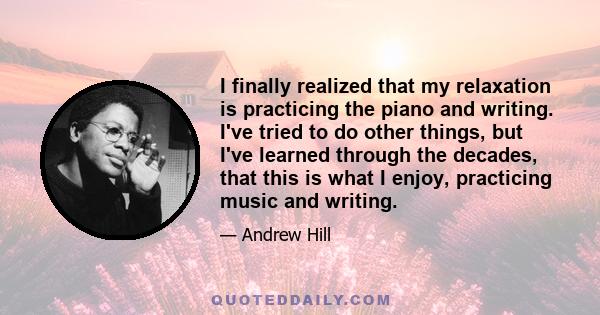 I finally realized that my relaxation is practicing the piano and writing. I've tried to do other things, but I've learned through the decades, that this is what I enjoy, practicing music and writing.