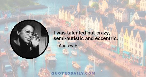 I was talented but crazy, semi-autistic and eccentric.