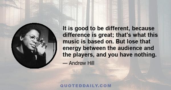 It is good to be different, because difference is great; that's what this music is based on. But lose that energy between the audience and the players, and you have nothing.