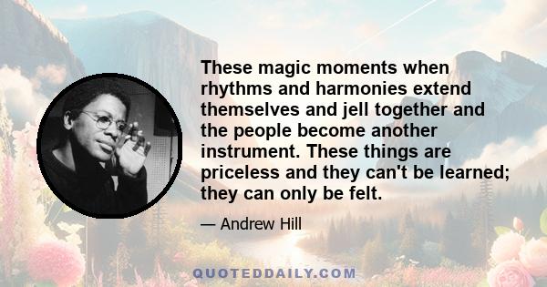 These magic moments when rhythms and harmonies extend themselves and jell together and the people become another instrument. These things are priceless and they can't be learned; they can only be felt.