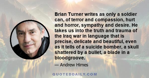 Brian Turner writes as only a soldier can, of terror and compassion, hurt and horror, sympathy and desire. He takes us into the truth and trauma of the Iraq war in language that is precise, delicate and beautiful, even