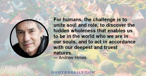 For humans, the challenge is to unite soul and role, to discover the hidden wholeness that enables us to be in the world who we are in our souls, and to act in accordance with our deepest and truest natures.