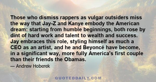 Those who dismiss rappers as vulgar outsiders miss the way that Jay-Z and Kanye embody the American dream: starting from humble beginnings, both rose by dint of hard work and talent to wealth and success. Jay embraces