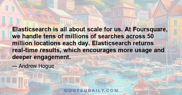 Elasticsearch is all about scale for us. At Foursquare, we handle tens of millions of searches across 50 million locations each day. Elasticsearch returns real-time results, which encourages more usage and deeper