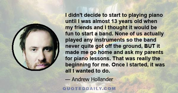 I didn't decide to start to playing piano until I was almost 13 years old when my friends and I thought it would be fun to start a band. None of us actually played any instruments so the band never quite got off the