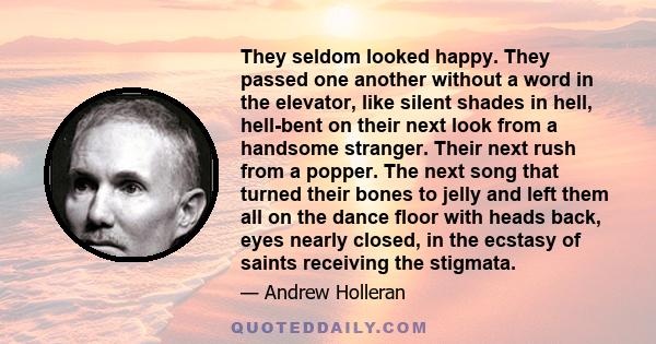 They seldom looked happy. They passed one another without a word in the elevator, like silent shades in hell, hell-bent on their next look from a handsome stranger. Their next rush from a popper. The next song that