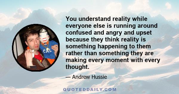 You understand reality while everyone else is running around confused and angry and upset because they think reality is something happening to them rather than something they are making every moment with every thought.