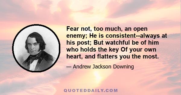 Fear not, too much, an open enemy; He is consistent--always at his post; But watchful be of him who holds the key Of your own heart, and flatters you the most.