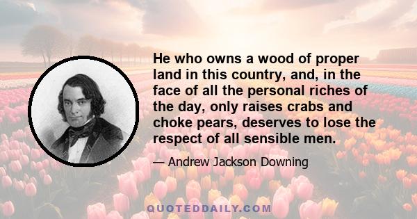 He who owns a wood of proper land in this country, and, in the face of all the personal riches of the day, only raises crabs and choke pears, deserves to lose the respect of all sensible men.