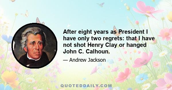 After eight years as President I have only two regrets: that I have not shot Henry Clay or hanged John C. Calhoun.