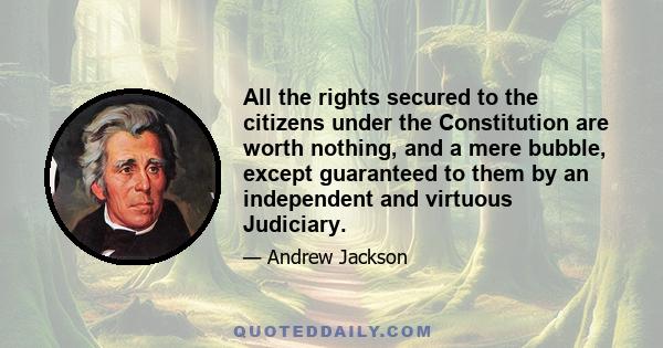 All the rights secured to the citizens under the Constitution are worth nothing, and a mere bubble, except guaranteed to them by an independent and virtuous Judiciary.