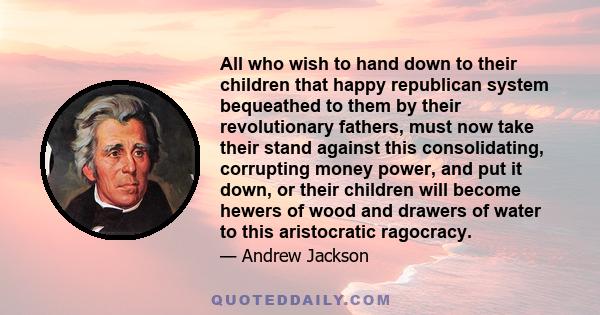 All who wish to hand down to their children that happy republican system bequeathed to them by their revolutionary fathers, must now take their stand against this consolidating, corrupting money power, and put it down,